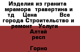 Изделия из гранита, мрамора, травертина и тд. › Цена ­ 1 000 - Все города Строительство и ремонт » Услуги   . Алтай респ.,Горно-Алтайск г.